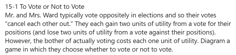 15-1 To Vote or Not to Vote
Mr. and Mrs. Ward typically vote oppositely in elections and so their votes
"cancel each other out." They each gain two units of utility from a vote for their
positions (and lose two units of utility from a vote against their positions).
However, the bother of actually voting costs each one unit of utility. Diagram a
game in which they choose whether to vote or not to vote.