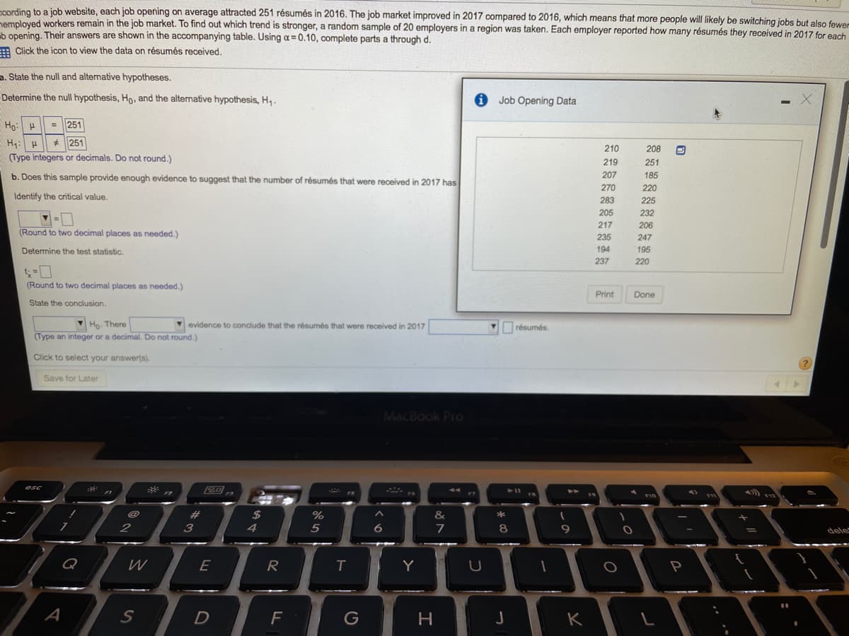 cording to a job website, each job opening on average attracted 251 résumés in 2016. The job market improved in 2017 compared to 2016, which means that more people will likely be switching jobs but also fewer
nemploved workers remain in the job market. To find out which trend is stronger, a random sample of 20 employers in a region was taken. Each employer reported how many résumés they received in 2017 for each
b opening. Their answers are shown in the accompanying table. Using a = 0.10, complete parts a through d.
Click the icon to view the data on résumés received,
a. State the null and alternative hypotheses.
Determine the null hypothesis, Ho, and the alternative hypothesis, H,.
Job Opening Data
Ho: H
= 251
* 251
210
208
(Type integers or decimals. Do not round.)
219
251
b. Does this sample provide enough evidence to suggest that the number of résumés that were received in 2017 has
207
185
270
220
Identify the critical value.
283
225
205
232
217
206
(Round to two decimal places as needed.)
235
247
Determine the test statistic.
194
195
237
220
(Round to two decimal places as needed.)
Print
Done
State the conclusion.
Ho. There
(Type an integer or a decimal. Do not round.)
V evidence to conclude that the résumés that were received in 2017
Y résumés.
Click to select your answer(s).
Save for Later
MacBook Pro
esc
%23
24
%
&
2
4
5
6
7
9
dele
Q
W
E
R
Y
P
A
S
D
F
G
K
* CO
