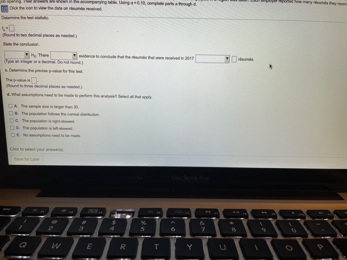 job opening. Their answers are shown in the accompanying table. Using a = 0.10, complete parts a through d.
SIbyer reported how many résumés they receiv
= Click the icon to view the data on résumés received.
Determine the test statistic.
(Round to two decimal places as needed.)
State the conclusion.
V Họ. There
evidence to conclude that the résumés that were received in 2017
résumés.
(Type an integer or a decimal. Do not round.)
c. Determine the precise p-value for this test.
The p-value is-
(Round to three decimal places as needed.)
d. What assumptions need to be made to perform this analysis? Select all that apply.
O A. The sample size is larger than 30.
The population follows the normal distribution.
O C. The population is right-skewed.
D. The population is left-skewed.
O E. No assumptions need to be made.
Click to select your answer(s).
Save for Later
MacBook Pro
esc
20
F2
F3
F7
23
2$
&
2
4
5
Q
W
E
R
T
Y
