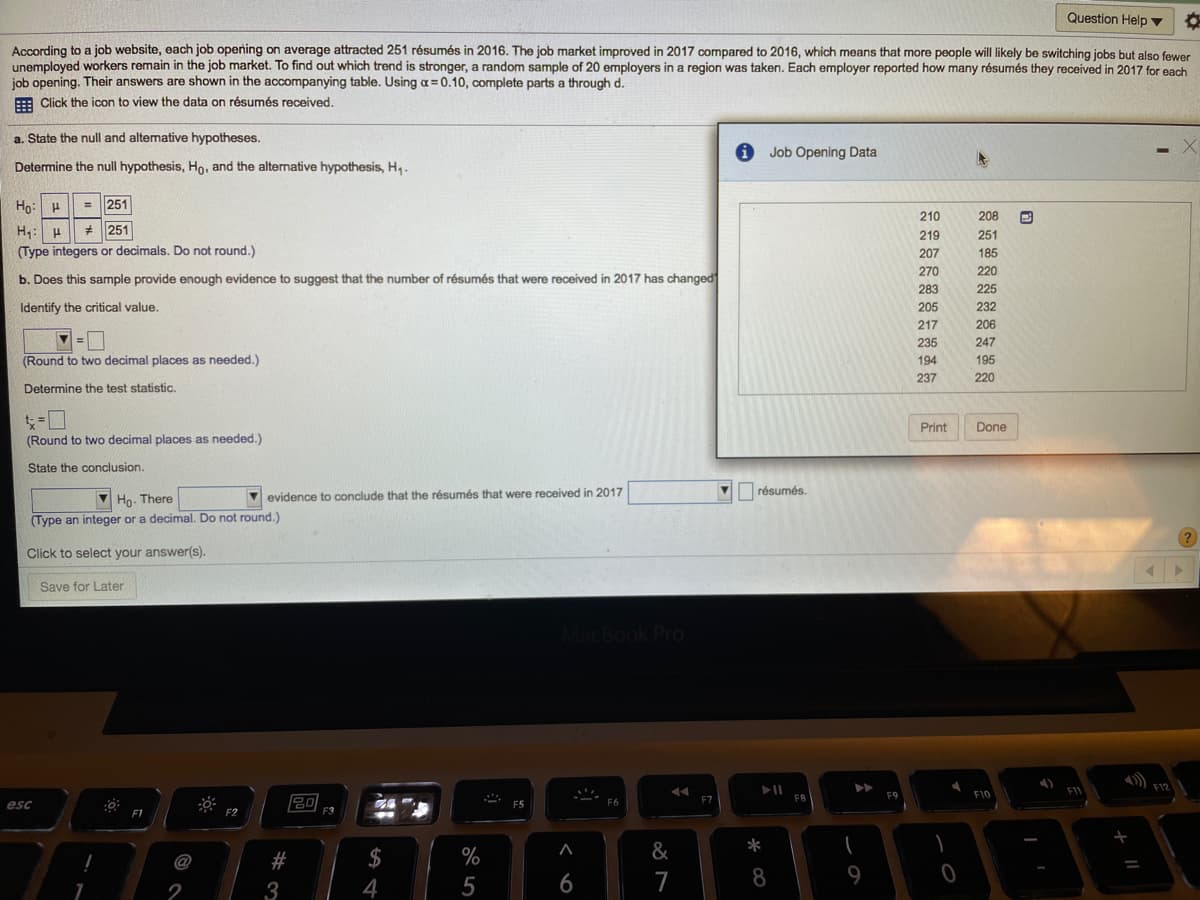 Question Help ▼
According to a job website, each job opening on average attracted 251 résumés in 2016. The job market improved in 2017 compared to 2016, which means that more people will likely be switching jobs but also fewer
unemploved workers remain in the job market. To find out which trend is stronger, a random sample of 20 employers in a region was taken. Each employer reported how many résumés they received in 2017 for each
job opening. Their answers are shown in the accompanying table. Using a= 0.10, complete parts a through d.
E Click the icon to view the data on résumés received.
a. State the null and altemative hypotheses.
Job Opening Data
Determine the null hypothesis, Ho, and the alternative hypothesis, H,.
Hn:
= 251
210
208
H: H
(Type integers or decimals. Do not round.)
* 251
219
251
207
185
270
220
b. Does this sample provide enough evidence to suggest that the number of résumés that were received in 2017 has changed
283
225
Identify the critical value.
205
232
217
206
235
247
(Round to two decimal places as needed.)
194
195
237
220
Determine the test statistic.
Print
Done
(Round to two decimal places as needed.)
State the conclusion.
résumés.
Ho. There
V evidence to conclude that the résumés that were received in 2017
(Type an integer or a decimal. Do not round.)
Click to select your answer(s).
Save for Later
MacBook Pro
F11
F9
F10
20
F7
FB
esc
F2
#
$
%
&
*
@
4
5
6
7
9
2
3
