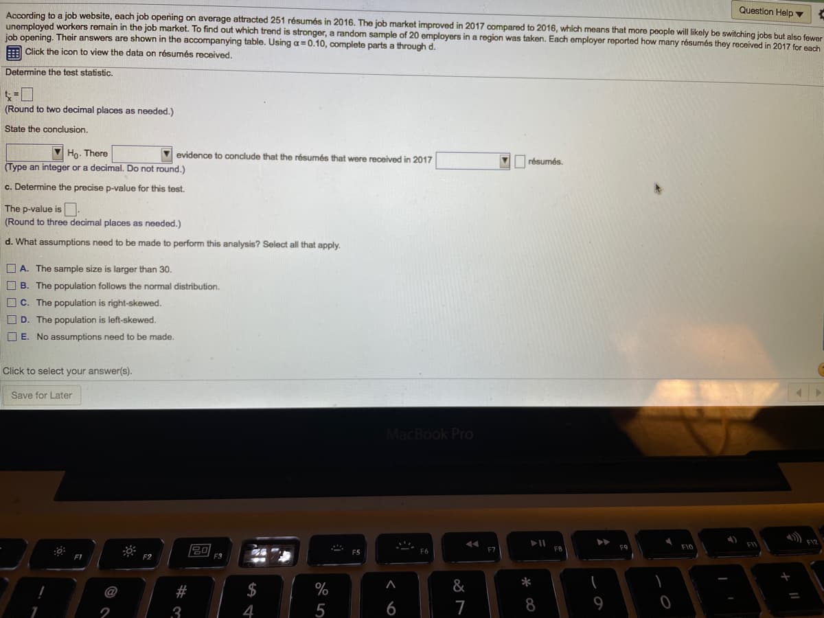 Question Help ▼
According to a job website, each job opening on average attracted 251 résumés in 2016. The job market improved in 2017 compared to 2016, which means that more people will likely be switching jobs but also fewer
unemployed workers remain in the job market. To find out which trend is stronger, a random sample of 20 employers in a region was taken. Each employer reported how many résumés they received in 2017 for each
job opening. Their answers are shown in the accompanying table. Using a=0.10, complete parts a through d.
:: Click the icon to view the data on résumés received.
Determine the test statistic.
(Round to two decimal places as needed.)
State the conclusion.
V Ho. There
(Type an integer or a decimal. Do not round.)
V evidence to conclude that the résumés that were received in 2017
V résumés.
c. Determine the precise p-value for this test.
The p-value is
(Round to three decimal places as needed.)
d. What assumptions need to be made to perform this analysis? Select all that apply.
O A. The sample size is larger than 30.
O B. The population follows the normal distribution.
O c. The population is right-skewed.
O D. The population is left-skewed.
O E. No assumptions need to be made.
Click to select your answer(s).
Save for Later
MacBook Pro
) F12
FIL
F9
F10
F6
F7
F1
F2
E3
#
$
%
&
*
3
4
6
7
8
2
