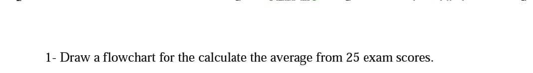 1- Draw a flowchart for the calculate the average from 25 exam scores.
