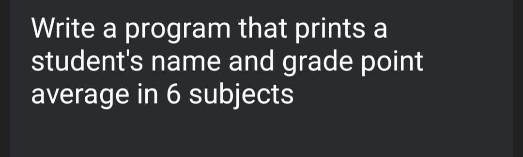 Write a program that prints a
student's name and grade point
average in 6 subjects
