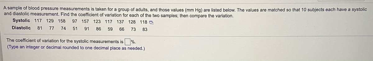 A sample of blood pressure measurements is taken for a group of adults, and those values (mm Hg) are listed below. The values are matched so that 10 subjects each have a systolic
and diastolic measurement. Find the coefficient of variation for each of the two samples; then compare the variation.
Systolic 117 129 158
97 157 123 117 137 128 118
Diastolic
81 77
74
51
91
86
59
66
73
83
The coefficient of variation for the systolic measurements is %.
(Type an integer or decimal rounded to one decimal place as needed.)
