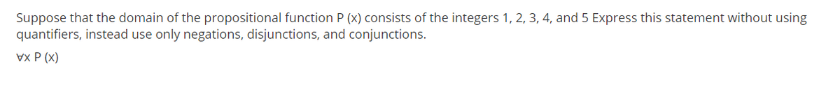 Suppose that the domain of the propositional function P (x) consists of the integers 1, 2, 3, 4, and 5 Express this statement without using
quantifiers, instead use only negations, disjunctions, and conjunctions.
Vx P (x)
