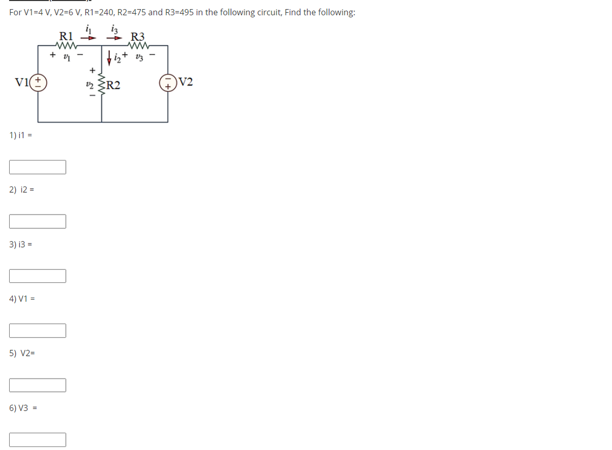 For V1=4 V, V2=6 V, R1=240, R2=475 and R3=495 in the following circuit, Find the following:
R3
+ v -
+
Vi
2 R2
V2
1) i1 =
2) i2 =
3) i3 =
4) V1 =
5) V2=
6) V3 =
