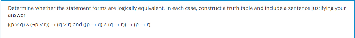 Determine whether the statement forms are logically equivalent. In each case, construct a truth table and include a sentence justifying your
answer
((p v q) ^ (¬p v r)) → (q v r) and ((p → q) ^ (q → r)) → (p → r)
