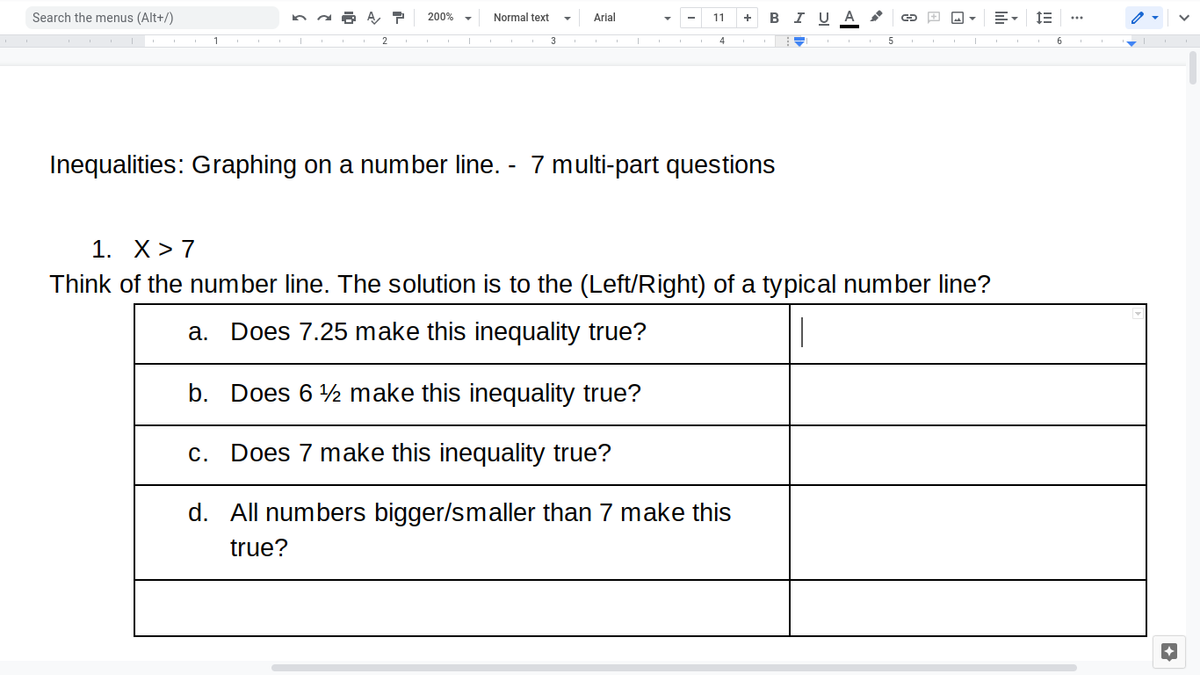 Search the menus (Alt+/)
200%
Normal text
Arial
+ BI U A
11
1
2.
4
6.
Inequalities: Graphing on a number line. - 7 multi-part questions
1. X> 7
Think of the number line. The solution is to the (Left/Right) of a typical number line?
а.
Does 7.25 make this inequality true?
b. Does 6 2 make this inequality true?
С.
Does 7 make this inequality true?
d. All numbers bigger/smaller than 7 make this
true?
