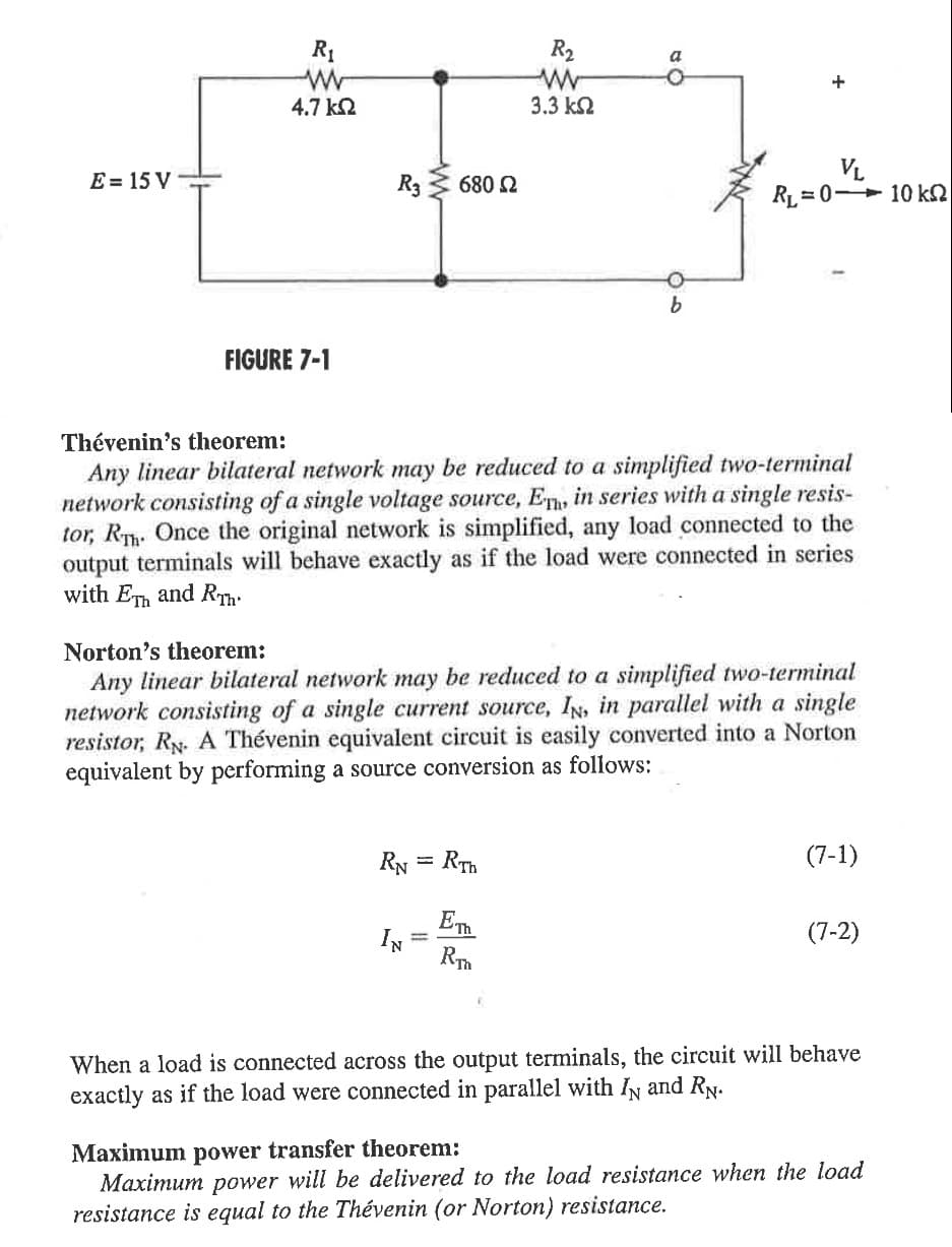 E = 15 V
R₁
W
4.7 ΚΩ
FIGURE 7-1
R3
680 Ω
RN = RTh
Emh
IN
R₂
ww
3.3 ΚΩ
a
RTh
b
Thévenin's theorem:
Any linear bilateral network may be reduced to a simplified two-terminal
network consisting of a single voltage source, Eh, in series with a single resis-
tor, Rh. Once the original network is simplified, any load connected to the
output terminals will behave exactly as if the load were connected in series
with FTh and RT
+
Norton's theorem:
Any linear bilateral network may be reduced to a simplified two-terminal
network consisting of a single current source, IN, in parallel with a single
resistor, RN. A Thévenin equivalent circuit is easily converted into a Norton
equivalent by performing a source conversion as follows:
VL
RL=0 10 k
(7-1)
(7-2)
When a load is connected across the output terminals, the circuit will behave
exactly as if the load were connected in parallel with IN and RN.
Maximum power transfer theorem:
Maximum power will be delivered to the load resistance when the load
resistance is equal to the Thévenin (or Norton) resistance.