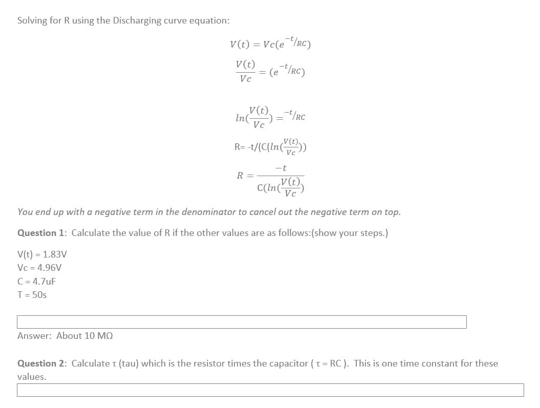 Solving for R using the Discharging curve equation:
V(t) = 1.83V
Vc = 4.96V
C=4.7uF
T = 50s
V(t) = Vc(et/RC)
V(t)
Vc
(e t/RC)
Answer: About 10 MQ
In (V(t))
Vc
-t/RC
R =
=
R=-t/(C(ln(V(t)))
You end up with a negative term in the denominator to cancel out the negative term on top.
Question 1: Calculate the value of R if the other values are as follows:(show your steps.)
-t
C(ln(V(t))
Vc
Question 2: Calculate T (tau) which is the resistor times the capacitor (t =RC). This is one time constant for these
values.