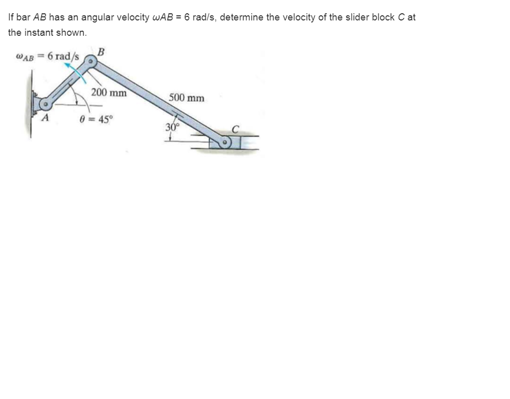 If bar AB has an angular velocity wAB = 6 rad/s, determine the velocity of the slider block C at
the instant shown.
WAB = 6 rad/s
A
B
200 mm
0 = 45°
500 mm