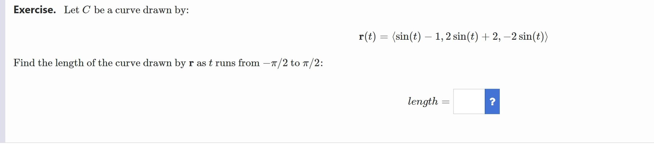 Exercise. Let C be a curve drawn by:
r(t) = (sin(t) – 1, 2 sin(t) + 2, –2 sin(t))
Find the length of the curve drawn by r ast runs from -T/2 to T/2:
length
