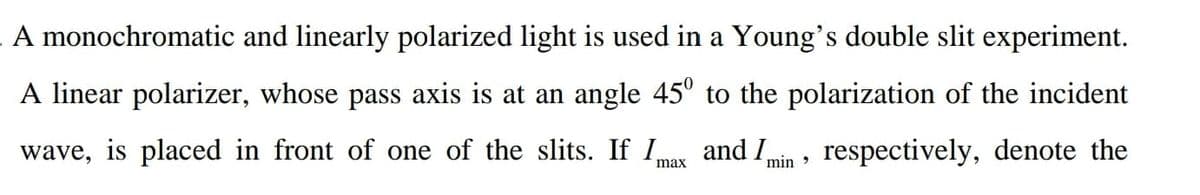 A monochromatic and linearly polarized light is used in a Young's double slit experiment.
A linear polarizer, whose pass axis is at an angle 45° to the polarization of the incident
wave,
is placed in front of one of the slits. If I,
and I
respectively, denote the
max
min >
