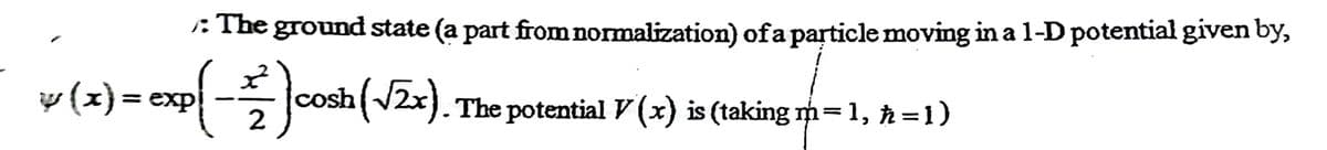 :The ground state (a part from normalization) ofa particle moving in a 1-D potential given by,
v (x) = exp -
cosh 2x). The potential V (x) is (taking m=1, =1)
