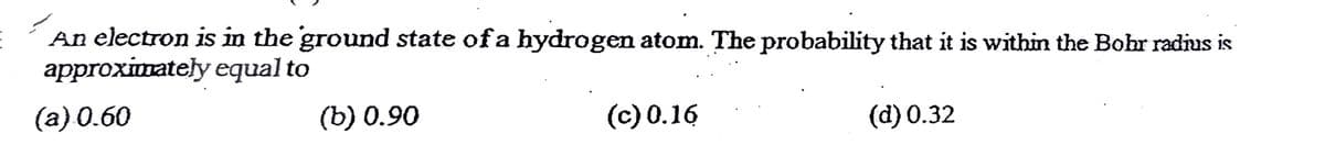 An electron is in the ground state of a hydrogen atom. The probability that it is within the Bohr radius is
approximately equal to
(а) 0.60
(b) 0.90
(c) 0.16
(d) 0.32
