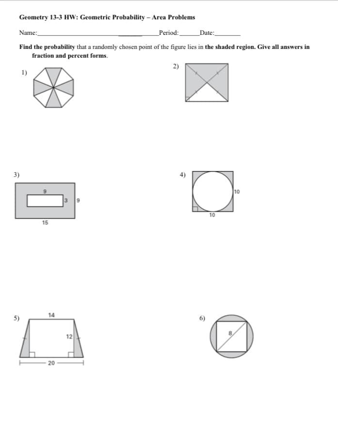 Geometry 13-3 HW: Geometric Probability – Area Problems
Name:
_Period:
_Date:_
Find the probability that a randomly chosen point of the figure lies in the shaded region. Give all answers in
fraction and percent forms.
2)
1)
3)
4)
10
10
15
5)
14
6)
12
- 20
