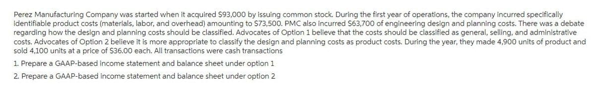 Perez Manufacturing Company was started when it acquired $93,000 by issuing common stock. During the first year of operations, the company incurred specifically
identifiable product costs (materials, labor, and overhead) amounting to $73,500. PMC also incurred $63,700 of engineering design and planning costs. There was a debate
regarding how the design and planning costs should be classified. Advocates of Option 1 believe that the costs should be classified as general, selling, and administrative
costs. Advocates of Option 2 believe it is more appropriate to classify the design and planning costs as product costs. During the year, they made 4,900 units of product and
sold 4,100 units at a price of $36.00 each. All transactions were cash transactions
1. Prepare a GAAP-based income statement and balance sheet under option 1
2. Prepare a GAAP-based income statement and balance sheet under option 2