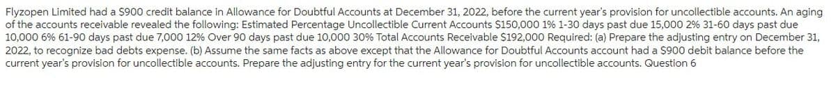 Flyzopen Limited had a $900 credit balance in Allowance for Doubtful Accounts at December 31, 2022, before the current year's provision for uncollectible accounts. An aging
of the accounts receivable revealed the following: Estimated Percentage Uncollectible Current Accounts $150,000 1% 1-30 days past due 15,000 2% 31-60 days past due
10,000 6% 61-90 days past due 7,000 12% Over 90 days past due 10,000 30% Total Accounts Receivable $192,000 Required: (a) Prepare the adjusting entry on December 31,
2022, to recognize bad debts expense. (b) Assume the same facts as above except that the Allowance for Doubtful Accounts account had a $900 debit balance before the
current year's provision for uncollectible accounts. Prepare the adjusting entry for the current year's provision for uncollectible accounts. Question 6