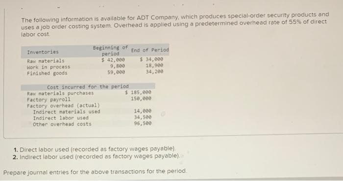 The following information is available for ADT Company, which produces special-order security products and
uses a job order costing system. Overhead is applied using a predetermined overhead rate of 55% of direct
labor cost.
Inventories
Raw materials
Work in process
Finished goods
Beginning of
period
$ 42,000
9,800
59,000
Cost incurred for the period
$
Raw materials purchases
Factory payroll
Factory overhead (actual):
Indirect materials used
Indirect labor used
Other overhead costs
End of Period
$ 34,000
18,900
34, 200
185,000
150,000
14,000
34,500
96,500
1. Direct labor used (recorded as factory wages payable).
2. Indirect labor used (recorded as factory wages payable).
Prepare journal entries for the above transactions for the period.