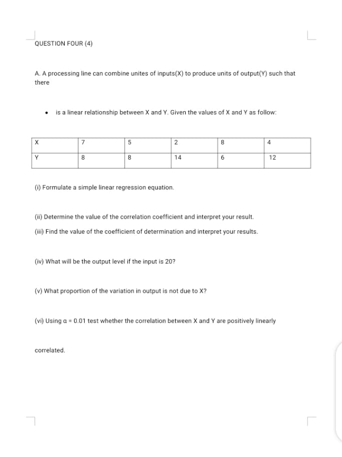 A. A processing line can combine unites of inputs(X) to produce units of output(Y) such that
there
• is a linear relationship between X and Y. Given the values of X and Y as follow:
7
5
2
Y
8
14
12
(1) Formulate a simple linear regression equation.
(Hi) Determine the value of the correlation coefficient and interpret your result.
(ii) Find the value of the coefficient of determination and interpret your results.
(iv) What will be the output level if the input is 20?
(v) What proportion of the variation in output is not due to X?
(vi) Using a = 0.01 test whether the correlation between X and Y are positively linearly
correlated.
6.
