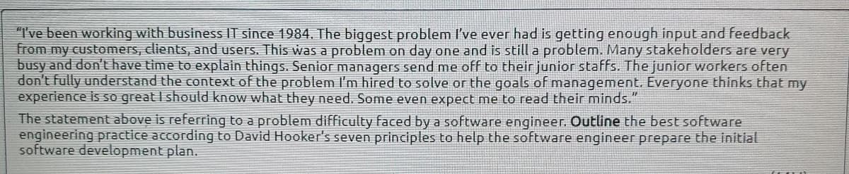 "I've been working with business IT since 1984. The biggest problem I've ever had is getting enough input and feedback
from my customers, clients, and users. This was a problem on day one and is still a problem. Many stakeholders are very
busy and don't have time to explain things. Senior managers send me off to their junior staffs. The junior workers often
don't fully understand the context of the problem I'm hired to solve or the goals of management. Everyone thinks that my
experience is so great I should know what they need. Some even expect me to read their minds."
The statement above is referring to a problem difficulty faced by a software engineer. Outline the best software
engineering practice according to David Hooker's seven principles to help the software engineer prepare the initial
software development plan.
