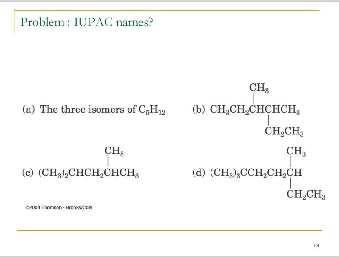 Problem : IUPAC names?
CH3
(a) The three isomers of C;H12
(b) CH3CH,CHCHCH3
CH,CH3
CH3
CH3
(c) (CH3)½CHCH,CHCH3
(d) (CH3);CCH,CH,CH
ČH,CH3
©2004 Thomson - Brooks/Cole
18
