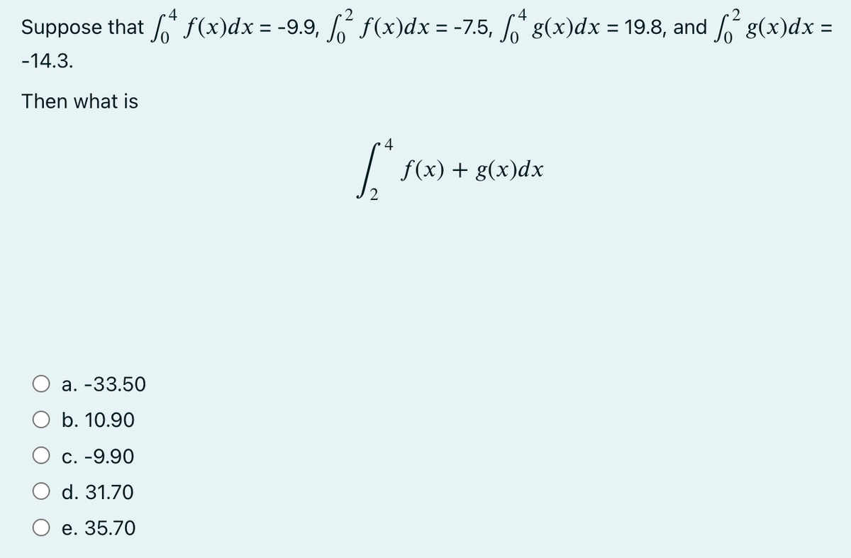 Suppose that f* f(x)dx = -9.9, ſ² ƒ(x)dx = -7.5, ſ*^ g(x)dx = 19.8, and ſ² g(x)dx =
-14.3.
Then what is
a. -33.50
b. 10.90
c. -9.90
d. 31.70
e. 35.70
4
[*
f(x) + g(x)dx