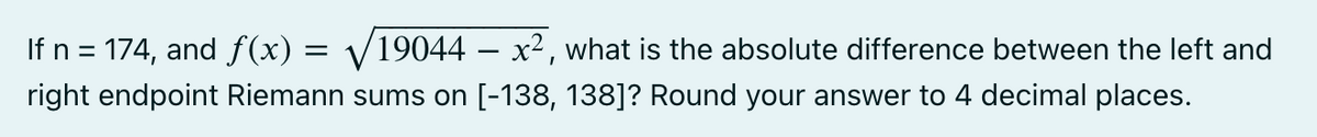 If n = 174, and ƒ(x) = √√/19044 – x², what is the absolute difference between the left and
right endpoint Riemann sums on [-138, 138]? Round your answer to 4 decimal places.