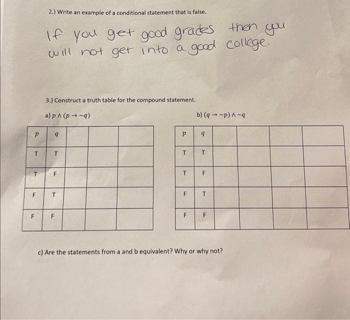 2.) Write an example of a conditional statement that is false.
If you get good grades then you
will not get into a good college.
3.) Construct a truth table for the compound statement.
a) p^ (p → ~q)
b) (q - -p) A~g
F
T.
F
F
c) Are the statements from a and b equivalent? Why or why not?
