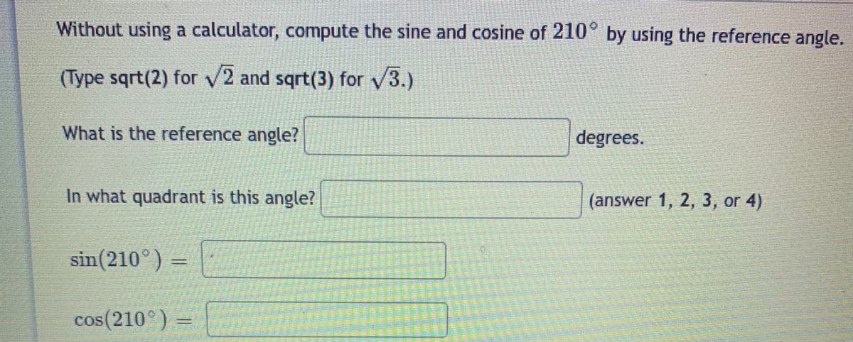 Without using a calculator, compute the sine and cosine of 210° by using the reference angle.
(Type sqrt(2) for V2 and sqrt(3) for 3.)
What is the reference angle?
degrees.
In what quadrant is this angle?
(answer 1, 2, 3, or 4)
sin(210°) -
cos(210°) =
