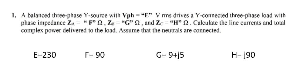 1. A balanced three-phase Y-source with Vph "E" V rms drives a Y-connected three-phase load with
phase impedance ZA = " F" Q, ZB = "G" N, and Zc= "H" N. Calculate the line currents and total
complex power delivered to the load. Assume that the neutrals are connected.
E=230
F= 90
G= 9+j5
H= j90
