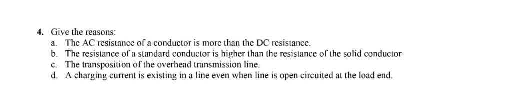 4. Give the reasons:
a. The AC resistance of a conductor is more than the DC resistance.
b. The resistance of a standard conductor is higher than the resistance of the solid conductor
c. The transposition of the overhead transmission line.
d. A charging current is existing in a line even when line is open circuited at the load end.
