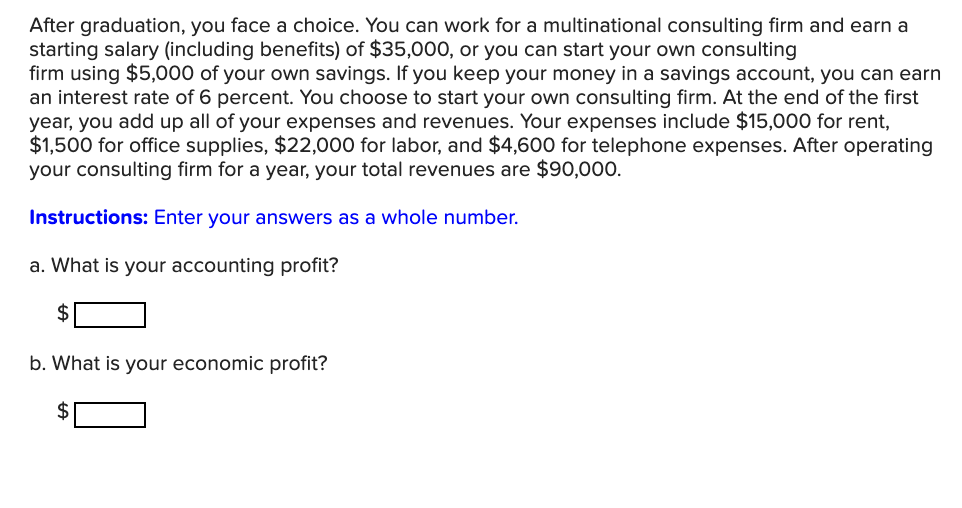 After graduation, you face a choice. You can work for a multinational consulting firm and earn a
starting salary (including benefits) of $35,000, or you can start your own consulting
firm using $5,000 of your own savings. If you keep your money in a savings account, you can earn
an interest rate of 6 percent. You choose to start your own consulting firm. At the end of the first
year, you add up all of your expenses and revenues. Your expenses include $15,000 for rent,
$1,500 for office supplies, $22,000 for labor, and $4,600 for telephone expenses. After operating
your consulting firm for a year, your total revenues are $90,000.
Instructions: Enter your answers as a whole number.
a. What is your accounting profit?
$
b. What is your economic profit?
$
