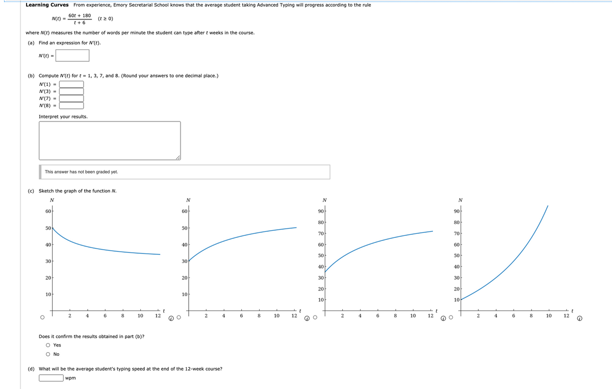 Learning Curves From experience, Emory Secretarial School knows that the average student taking Advanced Typing will progress according to the rule
60t + 180
N(t) =
(t > 0)
t + 6
where N(t) measures the number of words per minute the student can type after t weeks in the course.
(a) Find an expression for N'(t).
N'(t) =
(b) Compute N'(t) for t = 1, 3, 7, and 8. (Round your answers to one decimal place.)
N'(1)
N'(3) =
N'(7) =
N'(8) =
Interpret your results.
This answer has not been graded yet.
(c) Sketch the graph of the function N.
N
90
60
90
60
80
80
50
50
70
70
40
40
60
60
50
50
30
30
40
40
20
20
30
30
20
20
10
10
10
10
2
8
10
12
2
6
8
10
12
4
6
8
10
12
2
4
6
8
10
12
Does it confirm the results obtained in part (b)?
O Yes
O No
(d) What will be the average student's typing speed at the end of the 12-week course?
wpm
to
