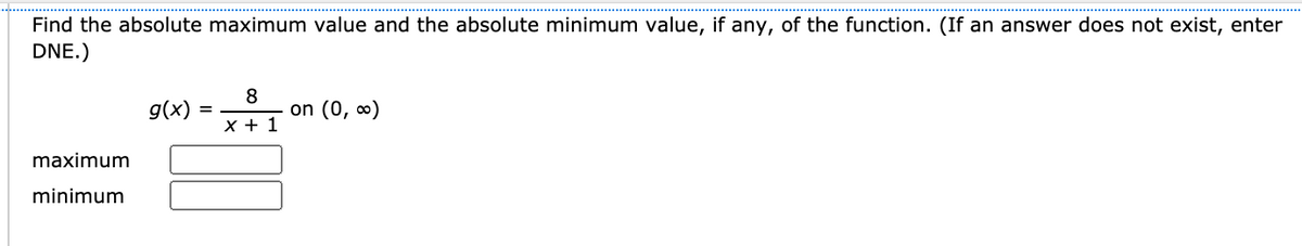 Find the absolute maximum value and the absolute minimum value, if any, of the function. (If an answer does not exist, enter
DNE.)
g(x)
8
on (0, 0)
x + 1
maximum
minimum
