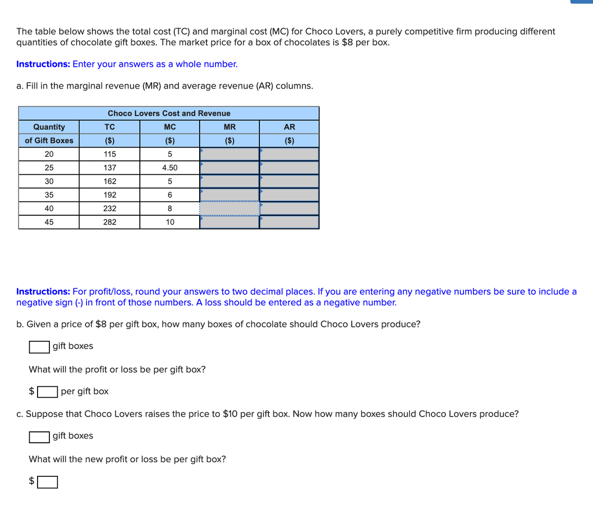 The table below shows the total cost (TC) and marginal cost (MC) for Choco Lovers, a purely competitive firm producing different
quantities of chocolate gift boxes. The market price for a box of chocolates is $8 per box.
Instructions: Enter your answers as a whole number.
a. Fill in the marginal revenue (MR) and average revenue (AR) columns.
Choco Lovers Cost and Revenue
Quantity
TC
MC
MR
AR
of Gift Boxes
($)
($)
($)
($)
20
115
5
25
137
4.50
30
162
35
192
40
232
8
45
282
10
Instructions: For profit/loss, round your answers to two decimal places. If you are entering any negative numbers be sure to include a
negative sign (-) in front of those numbers. A loss should be entered as a negative number.
b. Given a price of $8 per gift box, how many boxes of chocolate should Choco Lovers produce?
gift boxes
What will the profit or loss be per gift box?
$
per gift box
c. Suppose that Choco Lovers raises the price to $10 per gift box. Now how many boxes should Choco Lovers produce?
gift boxes
What will the new profit or loss be per gift box?
$
