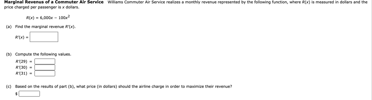 Marginal Revenus of a Commuter Air Service Williams Commuter Air Service realizes a monthly revenue represented by the following function, where R(x) is measured in dollars and the
price charged per passenger is x dollars.
R(x) = 6,000x – 100x²
(a) Find the marginal revenue R'(x).
R'(x) =
(b) Compute the following values.
R'(29)
R'(30) =
R'(31) =
(c) Based on the results of part (b), what price (in dollars) should the airline charge in order to maximize their revenue?
