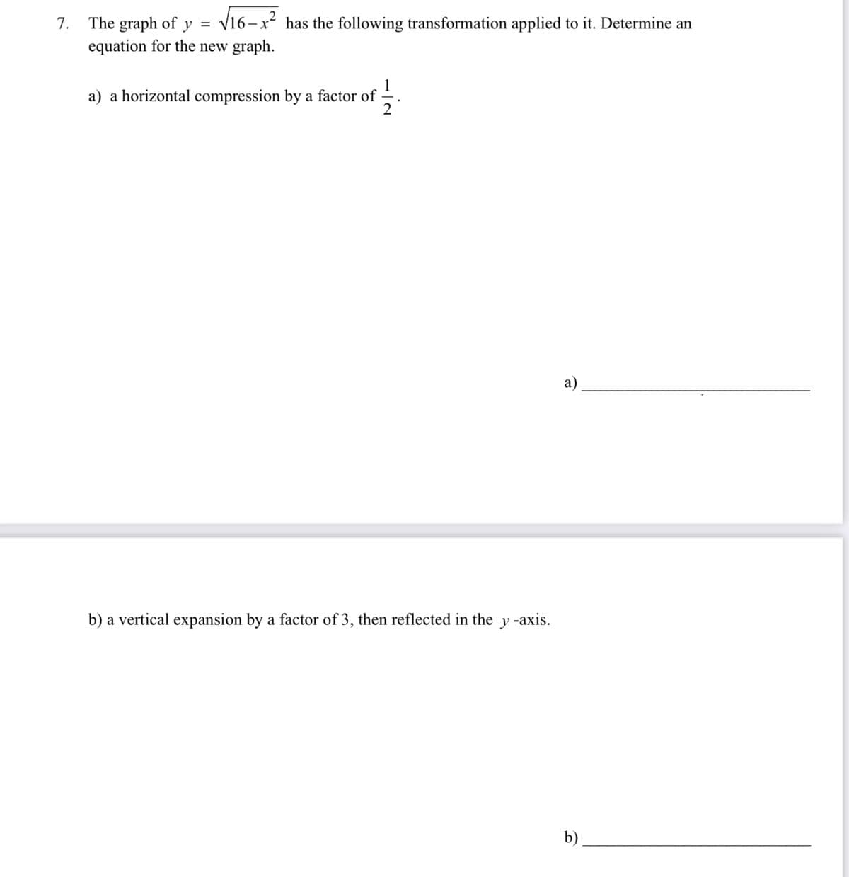 7. The graph of
√16-x² has the following transformation applied to it. Determine an
y =
equation for the new graph.
a) a horizontal compression by a factor of
13
b) a vertical expansion by a factor of 3, then reflected in the y-axis.
a)
b)