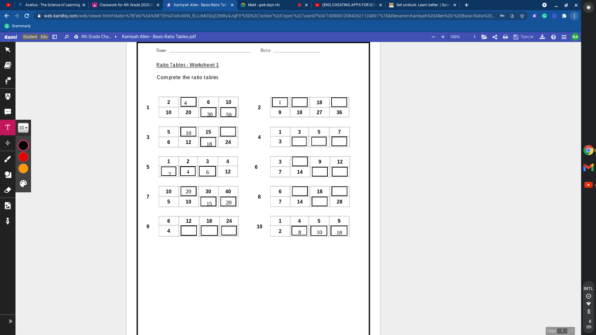 Acellus - The Science of Learning x
A Classwork for 4th Grade 2020-20 x
K Kamiyah Allen - Basic-Ratio Tabl x
C Meet - gwk-dqzr-vhi
> (890) CHEATING APPS FOR SCH
Oe Get unstuck. Learn better. | Socra X
A web.kamihq.com/web/viewer.html?state=%7B"ids"%3A%5B"1EHul7aKostW_5LLcMOQqZ2B8ty4JsjF3"%5D%2C"action"%3A"open"%2C"userld"%3A"100900120842621124801"%7D&filename=Kamiyah%20Allen%20-%20Basic-Ratio%20..
Grammarly
Kаmi
Student Edu
A 4th Grade Cha. • Kamiyah Allen - Basic-Ratio Tables.pdf
+
100%
Turn In
КА
Name
Date
Ratio Tables - Worksheet 1
Complete the ratio tables
2
4
6
10
18
1
2
10
20
9
18
27
36
30
50
T
30 -
5
10
15
1
3
7
3
4
6
12
24
3
18
1
2
3
4
3
9.
12
5
6
4
6
12
7
14
10
20
30
40
6
18
7
8
5
10
15
20
7
14
28
6
12
18
24
4
5
9
9
10
4
2
8
10
18
INTL
>
8
09
Page
1 /1
