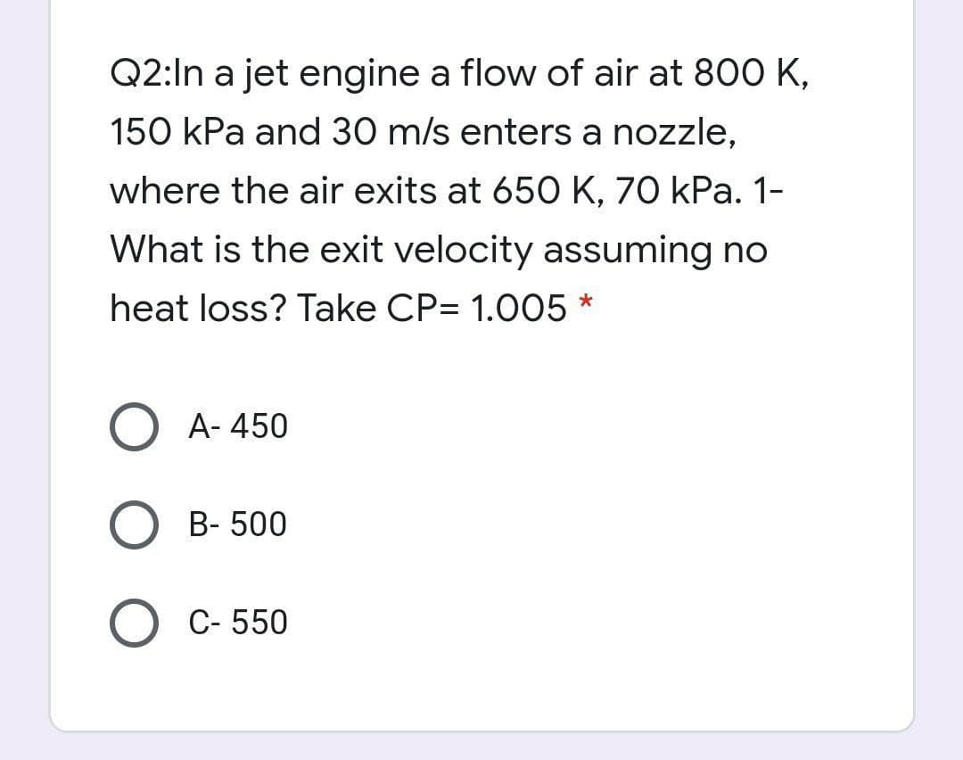 Q2:In a jet engine a flow of air at 800 K,
150 kPa and 30 m/s enters a nozzle,
where the air exits at 650 K, 70 kPa. 1-
What is the exit velocity assuming no
heat loss? Take CP= 1.005 *
O A- 450
B- 500
O C- 550
