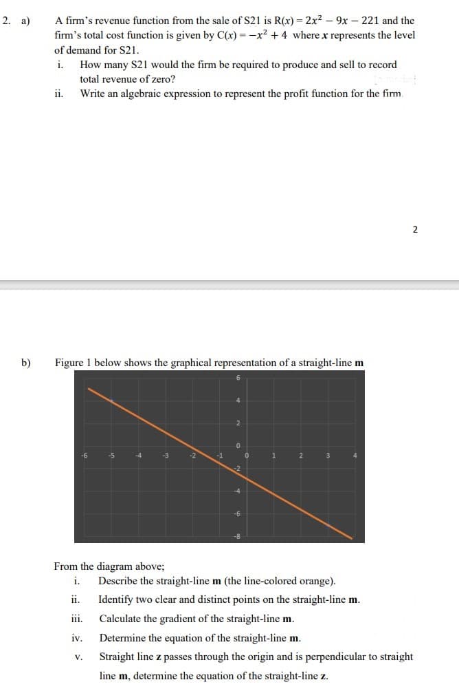 2. a)
b)
A firm's revenue function from the sale of S21 is R(x) = 2x² - 9x 221 and the
firm's total cost function is given by C(x) = -x² + 4 where x represents the level
of demand for S21.
i.
ii.
How many S21 would the firm be required to produce and sell to record
total revenue of zero?
Write an algebraic expression to represent the profit function for the firm.
Figure 1 below shows the graphical representation of a straight-line m
-6
-5
V.
-4
-2
-1
2
0
-2
-4
1
2
From the diagram above;
i. Describe the straight-line m (the line-colored orange).
11.
Identify two clear and distinct points on the straight-line m.
iii.
Calculate the gradient of the straight-line m.
iv.
Determine the equation of the straight-line m.
Straight line z passes through the origin and is perpendicular to straight
line m, determine the equation of the straight-line z.