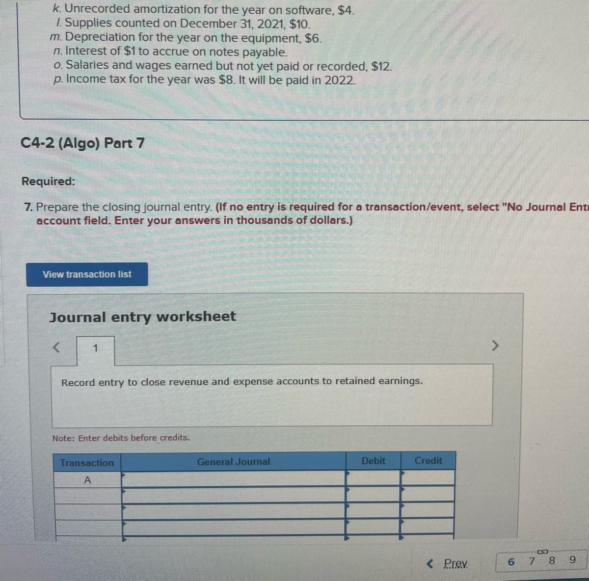 k. Unrecorded amortization for the year on software, $4.
1. Supplies counted on December 31, 2021, $10.
m. Depreciation for the year on the equipment, $6.
n. Interest of $1 to accrue on notes payable.
o. Salaries and wages earned but not yet paid or recorded, $12.
p. Income tax for the year was $8. It will be paid in 2022.
C4-2 (Algo) Part 7
Required:
7. Prepare the closing journal entry. (If no entry is required for a transaction/event, select "No Journal Ent
account field. Enter your answers in thousands of dollars.)
View transaction list
Journal entry worksheet
1
Record entry to close revenue and expense accounts to retained earnings.
Note: Enter debits before credits.
Transaction
A
General Journal
Debit
Credit
< Prev.
6
7
8
19