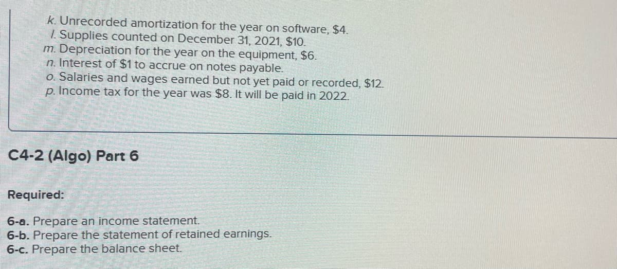 k. Unrecorded amortization for the year on software, $4.
/. Supplies counted on December 31, 2021, $10.
m. Depreciation for the year on the equipment, $6.
n. Interest of $1 to accrue on notes payable.
o. Salaries and wages earned but not yet paid or recorded, $12.
p. Income tax for the year was $8. It will be paid in 2022.
C4-2 (Algo) Part 6
Required:
6-a. Prepare an income statement.
6-b. Prepare the statement of retained earnings.
6-c. Prepare the balance sheet.