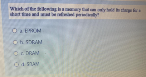 Which of the following is a memory that can only hold its charge for a
short time and must be refreshed periodically?
O a. EPROM
O b. SDRAM
O c. DRAM
O d. SRAM
