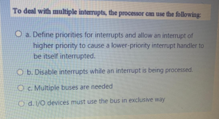 To deal with multiple interrupts, the processor can use the following:
O a. Define priorities for interrupts and allow an interrupt of
higher priority to cause a lower-priority interrupt handler to
be itself interrupted.
O b. Disable interrupts while an interrupt is being processed.
O c. Multiple buses are needed
O d. 1/O devices must use the bus in exclusive way
