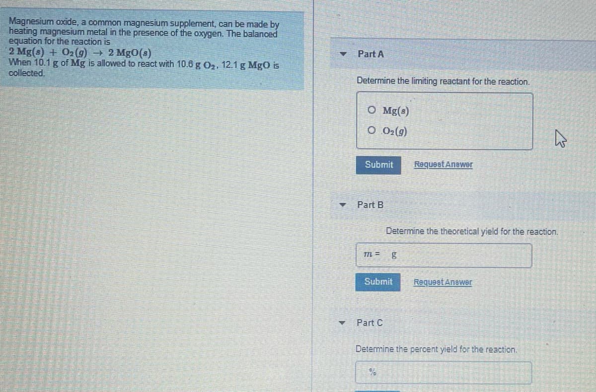 Magnesium oxide, a common magnesium supplement, can be made by
heating magnesium metal in the presence of the oxygen. The balanced
equation for the reaction is
2 Mg(s) + O2(g) 2 Mg0(s)
When 10.1g of Mg is allowed to react with 10.6 g O2, 12.1 g MgO is
collected.
Part A
Determine the limiting reactant for the reaction.
O Mg(s)
O O2(g)
Submit
Requeat Anawer
Part B
Determine the theoretical yield for the reaction.
Submit
Request Anewer
Part C
Determine the percent yield for the reaction.

