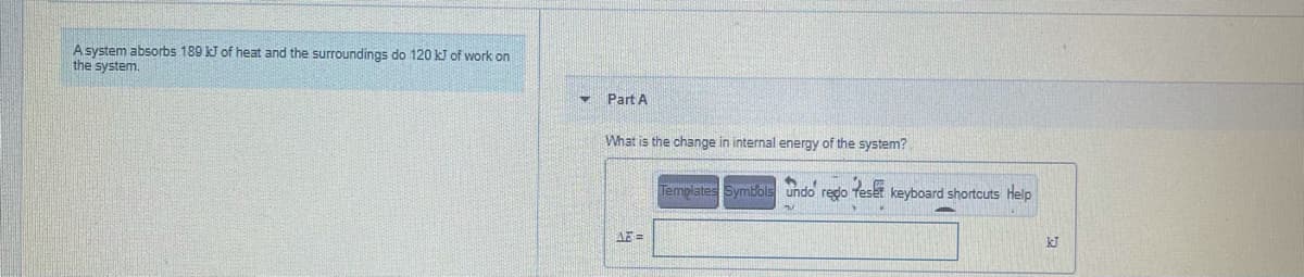 Asystem absorbs 189 kJ of heat and the surroundings do 120 k of work on
the system.
Part A
What is the change in internal energy of the system?
Templates Symbols undo redo
keyboard shortcuts Help
AE =
