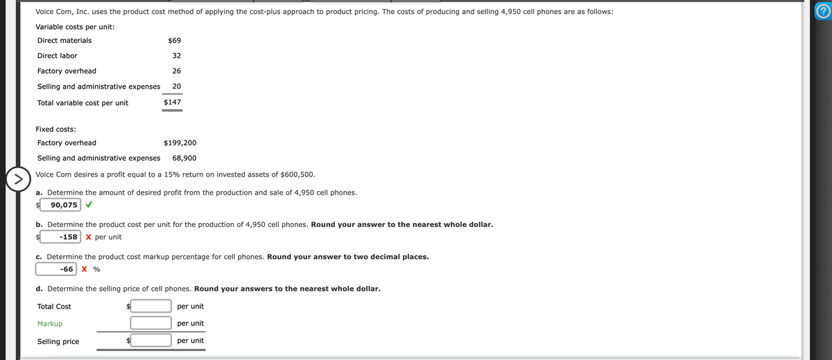 Voice Com, Inc. uses the product cost method of applying the cost-plus approach to product pricing. The costs of producing and selling 4,950 cell phones are as follows:
Variable costs per unit:
Direct materials
Direct labor
Factory overhead
Selling and administrative expenses
Total variable cost per unit
$69
32
26
20
Fixed costs:
Factory overhead
Selling and administrative expenses
Voice Com desires a profit equal to a 15% return on invested assets of $600,500.
$147
>
a. Determine the amount of desired profit from the production and sale of 4,950 cell phones.
90,075
$199,200
68,900
b. Determine the product cost per unit for the production of 4,950 cell phones. Round your answer to the nearest whole dollar.
-158 X per unit
Total Cost
c. Determine the product cost markup percentage for cell phones. Round your answer to two decimal places.
-66 X %
Markup
Selling price
d. Determine the selling price of cell phones. Round your answers to the nearest whole dollar.
per unit
per unit
per unit