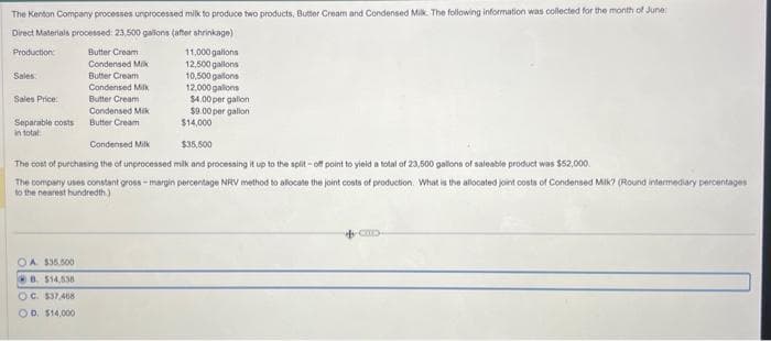 The Kenton Company processes unprocessed milk to produce two products, Butter Cream and Condensed Milk. The following information was collected for the month of June:
Direct Materials processed: 23,500 gallons (after shrinkage)
Production
Sales
Sales Price:
Separable costs
in total:
Butter Cream
Condensed Mik
Butter Cream
Condensed Milk
Butter Cream
Condensed Milk
Butter Cream
OA $35.500
B. $14,538
OC. $37,468
OD. $14,000
11,000 gallons
12,500 gallons
10,500 gallons
12,000 gallons
$4.00 per gallon
$9.00 per gallon
$14,000
Condensed Milk
$35,500
The cost of purchasing the of unprocessed milk and processing it up to the split-off point to yield a total of 23,500 gallons of saleable product was $52,000.
The company uses constant gross-margin percentage NRV method to allocate the joint costs of production. What is the allocated joint costs of Condensed Milk? (Round intermediary percentages
to the nearest hundredth)
COLD