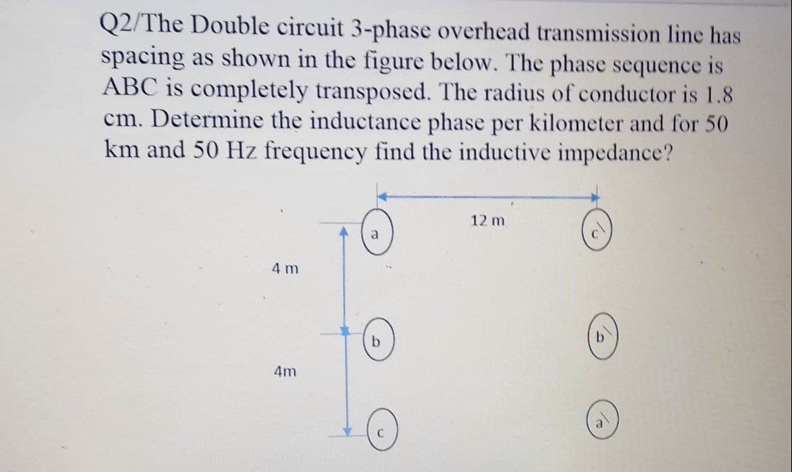 Q2/The Double circuit 3-phase overhead transmission line has
spacing as shown in the figure below. The phase sequence is
ABC is completely transposed. The radius of conductor is 1.8
cm. Determine the inductance phase per kilometer and for 50
km and 50 Hz frequency find the inductive impedance?
12 m
a
4 m
by
4m
